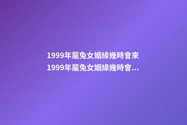 1999年屬兔女姻緣幾時會來 1999年屬兔女姻緣幾時會來 1999年屬兔姻緣在哪年